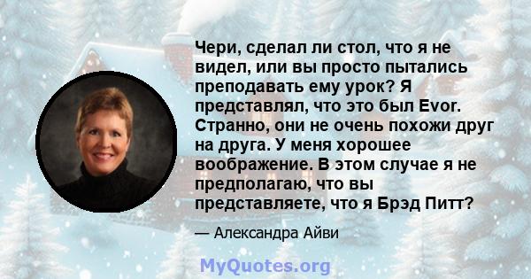 Чери, сделал ли стол, что я не видел, или вы просто пытались преподавать ему урок? Я представлял, что это был Evor. Странно, они не очень похожи друг на друга. У меня хорошее воображение. В этом случае я не предполагаю, 