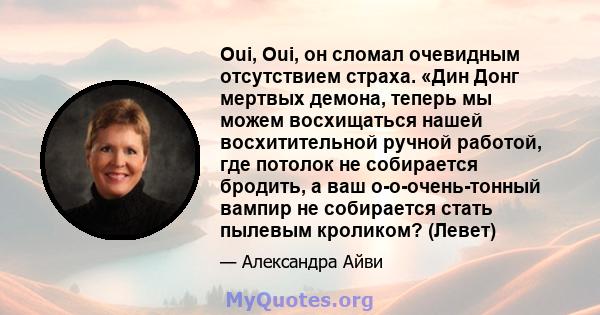 Oui, Oui, он сломал очевидным отсутствием страха. «Дин Донг мертвых демона, теперь мы можем восхищаться нашей восхитительной ручной работой, где потолок не собирается бродить, а ваш о-о-очень-тонный вампир не собирается 