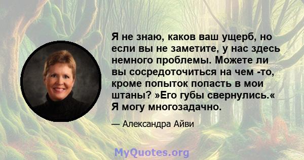 Я не знаю, каков ваш ущерб, но если вы не заметите, у нас здесь немного проблемы. Можете ли вы сосредоточиться на чем -то, кроме попыток попасть в мои штаны? »Его губы свернулись.« Я могу многозадачно.