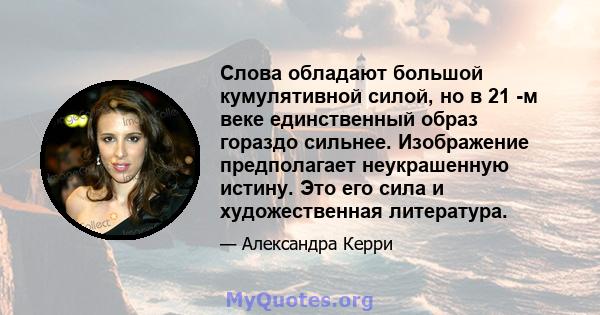 Слова обладают большой кумулятивной силой, но в 21 -м веке единственный образ гораздо сильнее. Изображение предполагает неукрашенную истину. Это его сила и художественная литература.