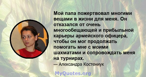 Мой папа пожертвовал многими вещами в жизни для меня. Он отказался от очень многообещающей и прибыльной карьеры армейского офицера, чтобы он мог продолжать помогать мне с моими шахматами и сопровождать меня на турнирах.