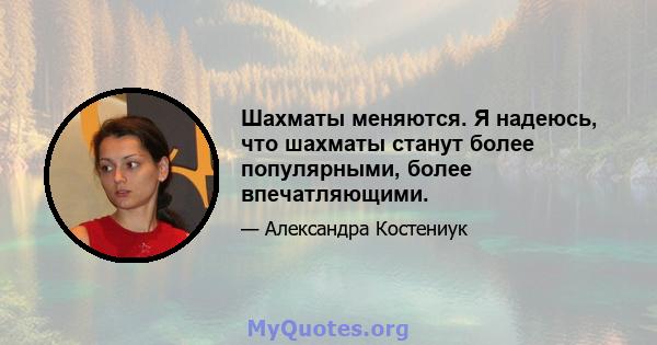 Шахматы меняются. Я надеюсь, что шахматы станут более популярными, более впечатляющими.