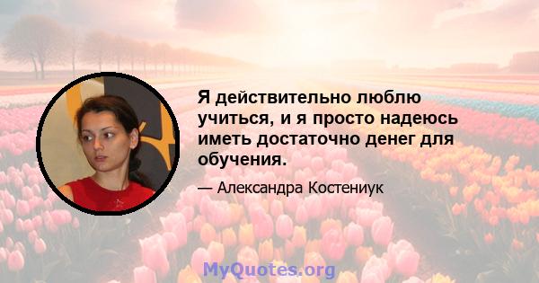 Я действительно люблю учиться, и я просто надеюсь иметь достаточно денег для обучения.