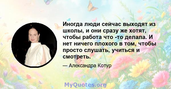 Иногда люди сейчас выходят из школы, и они сразу же хотят, чтобы работа что -то делала. И нет ничего плохого в том, чтобы просто слушать, учиться и смотреть.