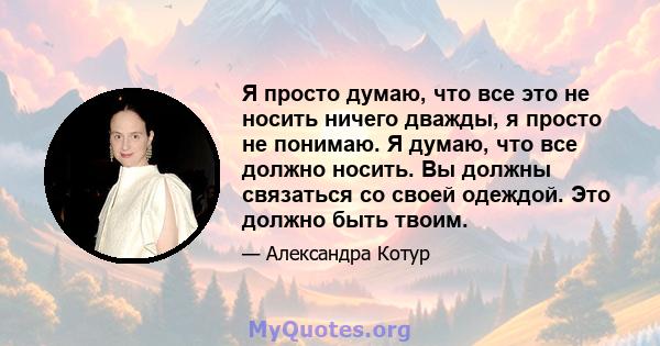 Я просто думаю, что все это не носить ничего дважды, я просто не понимаю. Я думаю, что все должно носить. Вы должны связаться со своей одеждой. Это должно быть твоим.