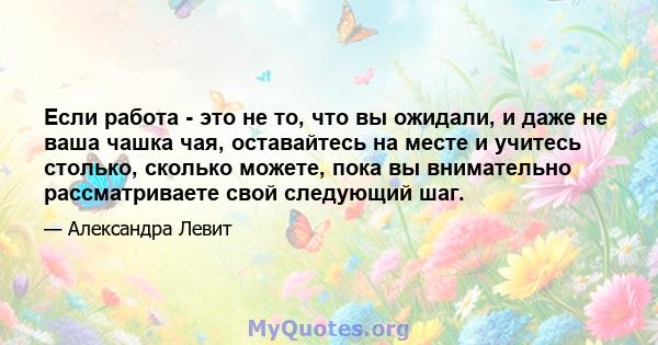 Если работа - это не то, что вы ожидали, и даже не ваша чашка чая, оставайтесь на месте и учитесь столько, сколько можете, пока вы внимательно рассматриваете свой следующий шаг.