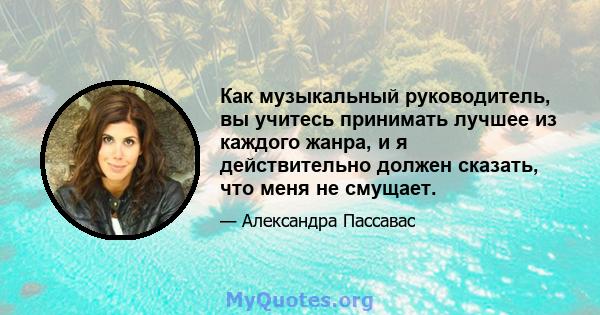 Как музыкальный руководитель, вы учитесь принимать лучшее из каждого жанра, и я действительно должен сказать, что меня не смущает.