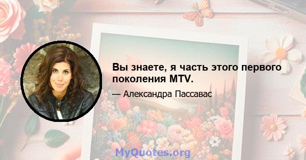 Вы знаете, я часть этого первого поколения MTV.