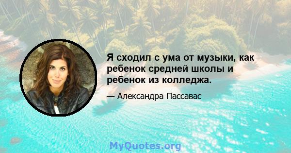 Я сходил с ума от музыки, как ребенок средней школы и ребенок из колледжа.