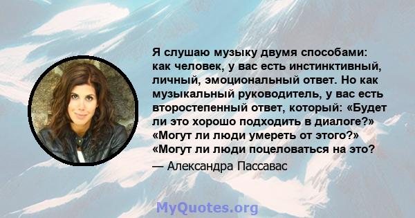 Я слушаю музыку двумя способами: как человек, у вас есть инстинктивный, личный, эмоциональный ответ. Но как музыкальный руководитель, у вас есть второстепенный ответ, который: «Будет ли это хорошо подходить в диалоге?»