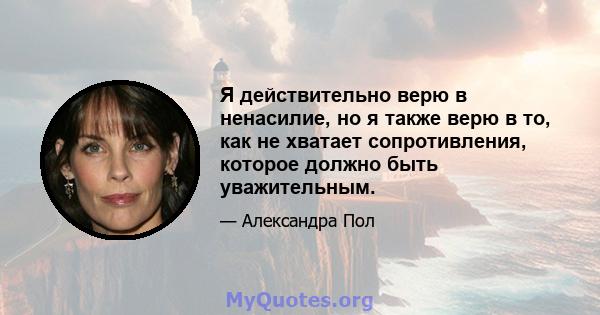 Я действительно верю в ненасилие, но я также верю в то, как не хватает сопротивления, которое должно быть уважительным.