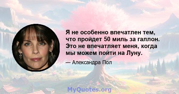 Я не особенно впечатлен тем, что пройдет 50 миль за галлон. Это не впечатляет меня, когда мы можем пойти на Луну.