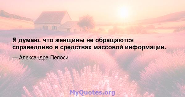 Я думаю, что женщины не обращаются справедливо в средствах массовой информации.