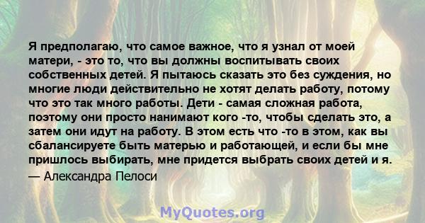 Я предполагаю, что самое важное, что я узнал от моей матери, - это то, что вы должны воспитывать своих собственных детей. Я пытаюсь сказать это без суждения, но многие люди действительно не хотят делать работу, потому