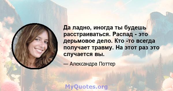 Да ладно, иногда ты будешь расстраиваться. Распад - это дерьмовое дело. Кто -то всегда получает травму. На этот раз это случается вы.