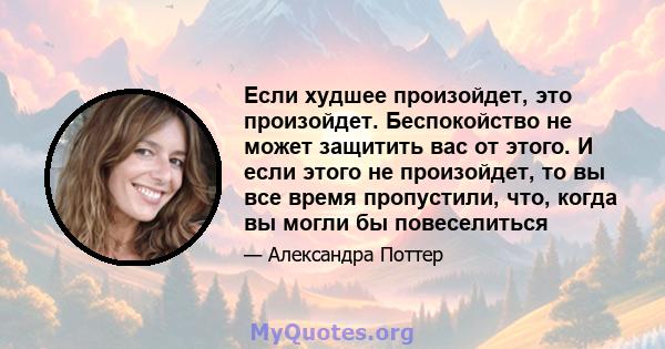 Если худшее произойдет, это произойдет. Беспокойство не может защитить вас от этого. И если этого не произойдет, то вы все время пропустили, что, когда вы могли бы повеселиться