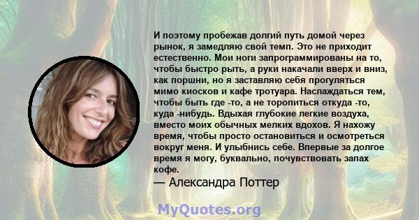 И поэтому пробежав долгий путь домой через рынок, я замедляю свой темп. Это не приходит естественно. Мои ноги запрограммированы на то, чтобы быстро рыть, а руки накачали вверх и вниз, как поршни, но я заставляю себя