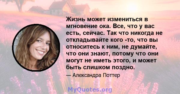 Жизнь может измениться в мгновение ока. Все, что у вас есть, сейчас. Так что никогда не откладывайте кого -то, что вы относитесь к ним, не думайте, что они знают, потому что они могут не иметь этого, и может быть