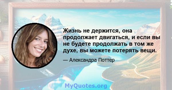 Жизнь не держится, она продолжает двигаться, и если вы не будете продолжать в том же духе, вы можете потерять вещи.