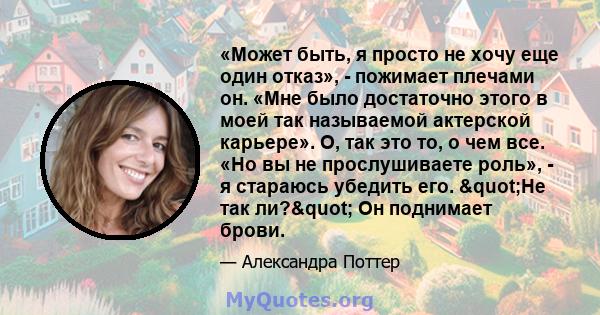 «Может быть, я просто не хочу еще один отказ», - пожимает плечами он. «Мне было достаточно этого в моей так называемой актерской карьере». О, так это то, о чем все. «Но вы не прослушиваете роль», - я стараюсь убедить