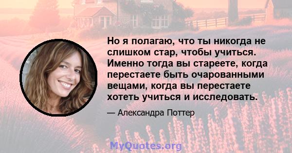 Но я полагаю, что ты никогда не слишком стар, чтобы учиться. Именно тогда вы стареете, когда перестаете быть очарованными вещами, когда вы перестаете хотеть учиться и исследовать.