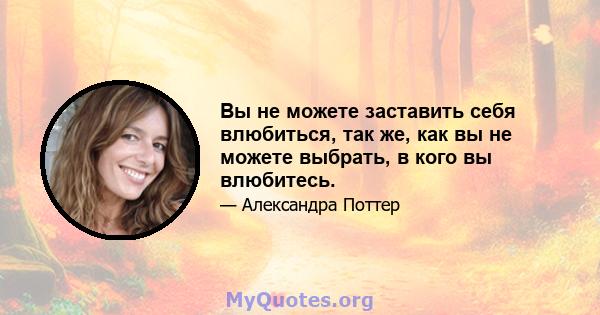 Вы не можете заставить себя влюбиться, так же, как вы не можете выбрать, в кого вы влюбитесь.