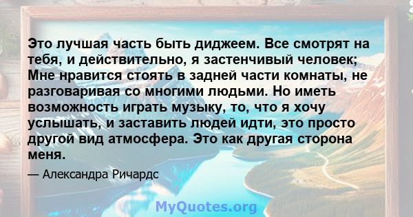 Это лучшая часть быть диджеем. Все смотрят на тебя, и действительно, я застенчивый человек; Мне нравится стоять в задней части комнаты, не разговаривая со многими людьми. Но иметь возможность играть музыку, то, что я