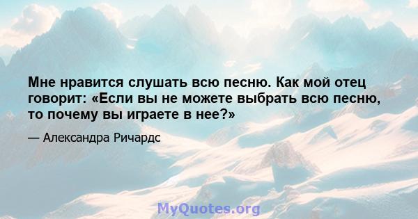 Мне нравится слушать всю песню. Как мой отец говорит: «Если вы не можете выбрать всю песню, то почему вы играете в нее?»