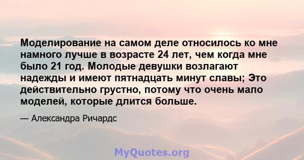 Моделирование на самом деле относилось ко мне намного лучше в возрасте 24 лет, чем когда мне было 21 год. Молодые девушки возлагают надежды и имеют пятнадцать минут славы; Это действительно грустно, потому что очень