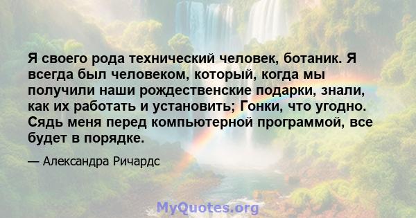 Я своего рода технический человек, ботаник. Я всегда был человеком, который, когда мы получили наши рождественские подарки, знали, как их работать и установить; Гонки, что угодно. Сядь меня перед компьютерной