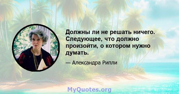 Должны ли не решать ничего. Следующее, что должно произойти, о котором нужно думать.