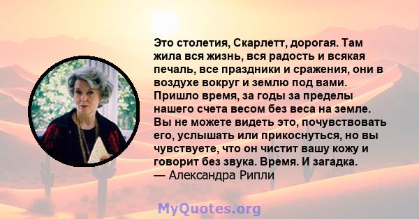 Это столетия, Скарлетт, дорогая. Там жила вся жизнь, вся радость и всякая печаль, все праздники и сражения, они в воздухе вокруг и землю под вами. Пришло время, за годы за пределы нашего счета весом без веса на земле.