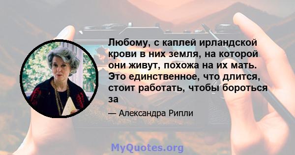 Любому, с каплей ирландской крови в них земля, на которой они живут, похожа на их мать. Это единственное, что длится, стоит работать, чтобы бороться за