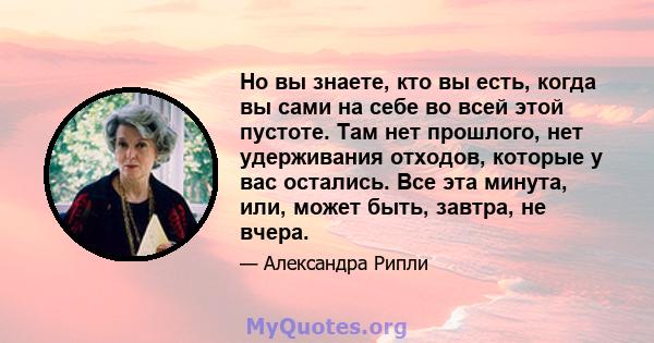 Но вы знаете, кто вы есть, когда вы сами на себе во всей этой пустоте. Там нет прошлого, нет удерживания отходов, которые у вас остались. Все эта минута, или, может быть, завтра, не вчера.