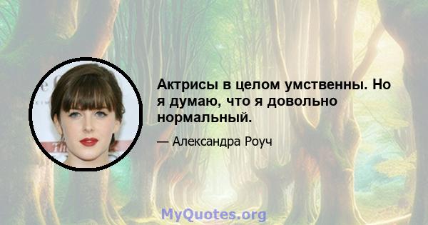 Актрисы в целом умственны. Но я думаю, что я довольно нормальный.