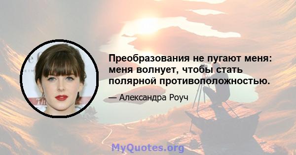 Преобразования не пугают меня: меня волнует, чтобы стать полярной противоположностью.