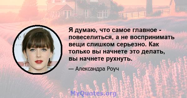 Я думаю, что самое главное - повеселиться, а не воспринимать вещи слишком серьезно. Как только вы начнете это делать, вы начнете рухнуть.