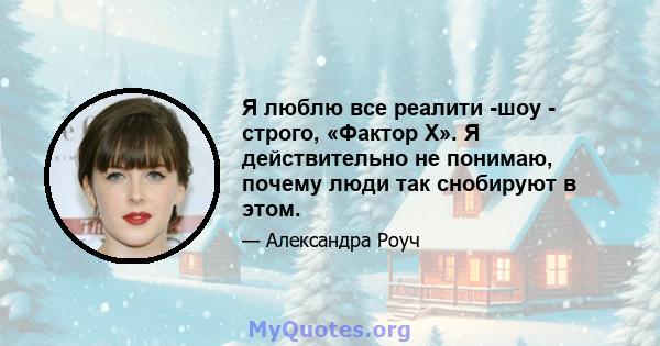 Я люблю все реалити -шоу - строго, «Фактор Х». Я действительно не понимаю, почему люди так снобируют в этом.