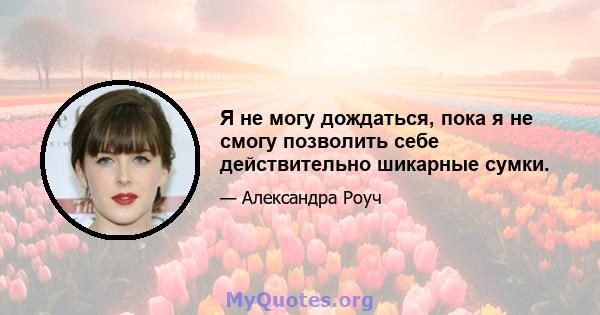 Я не могу дождаться, пока я не смогу позволить себе действительно шикарные сумки.