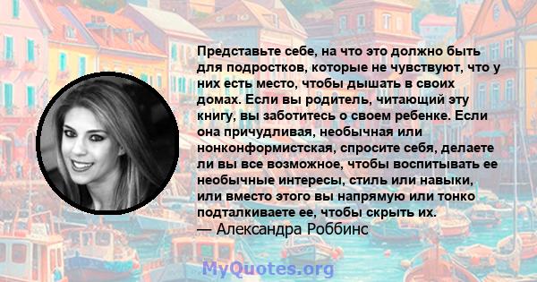 Представьте себе, на что это должно быть для подростков, которые не чувствуют, что у них есть место, чтобы дышать в своих домах. Если вы родитель, читающий эту книгу, вы заботитесь о своем ребенке. Если она причудливая, 