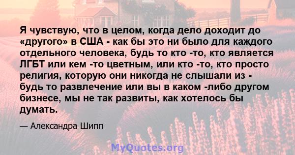 Я чувствую, что в целом, когда дело доходит до «другого» в США - как бы это ни было для каждого отдельного человека, будь то кто -то, кто является ЛГБТ или кем -то цветным, или кто -то, кто просто религия, которую они