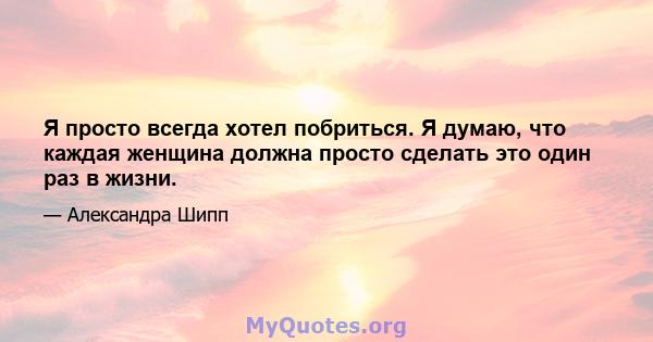 Я просто всегда хотел побриться. Я думаю, что каждая женщина должна просто сделать это один раз в жизни.