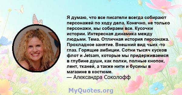 Я думаю, что все писатели всегда собирают персонажей по ходу дела. Конечно, не только персонажи, мы собираем все. Кусочки истории. Интересная динамика между людьми. Тема. Отличная история персонажа. Прохладное занятие.