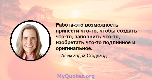 Работа-это возможность принести что-то, чтобы создать что-то, заполнить что-то, изобретать что-то подлинное и оригинальное.