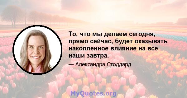 То, что мы делаем сегодня, прямо сейчас, будет оказывать накопленное влияние на все наши завтра.