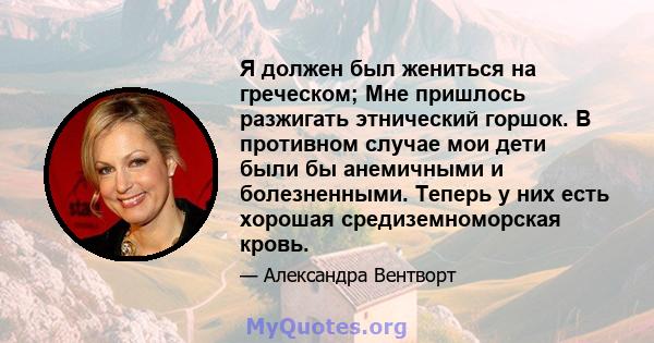 Я должен был жениться на греческом; Мне пришлось разжигать этнический горшок. В противном случае мои дети были бы анемичными и болезненными. Теперь у них есть хорошая средиземноморская кровь.