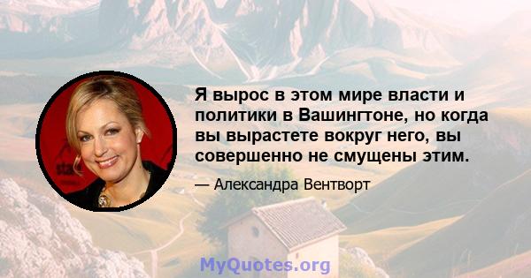 Я вырос в этом мире власти и политики в Вашингтоне, но когда вы вырастете вокруг него, вы совершенно не смущены этим.