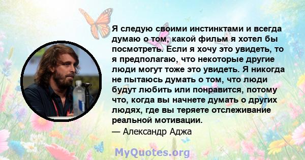 Я следую своими инстинктами и всегда думаю о том, какой фильм я хотел бы посмотреть. Если я хочу это увидеть, то я предполагаю, что некоторые другие люди могут тоже это увидеть. Я никогда не пытаюсь думать о том, что