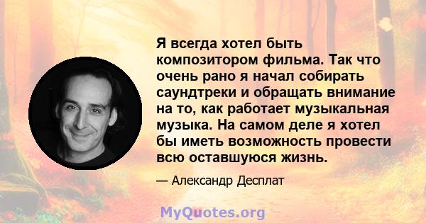 Я всегда хотел быть композитором фильма. Так что очень рано я начал собирать саундтреки и обращать внимание на то, как работает музыкальная музыка. На самом деле я хотел бы иметь возможность провести всю оставшуюся