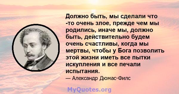 Должно быть, мы сделали что -то очень злое, прежде чем мы родились, иначе мы, должно быть, действительно будем очень счастливы, когда мы мертвы, чтобы у Бога позволить этой жизни иметь все пытки искупления и все печали